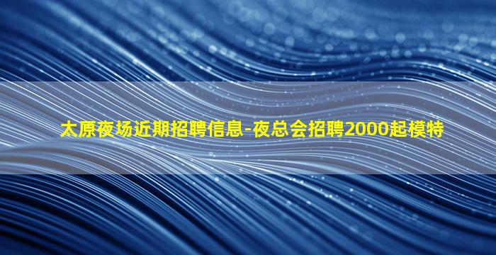 太原夜场近期招聘信息-夜总会招聘2000起模特